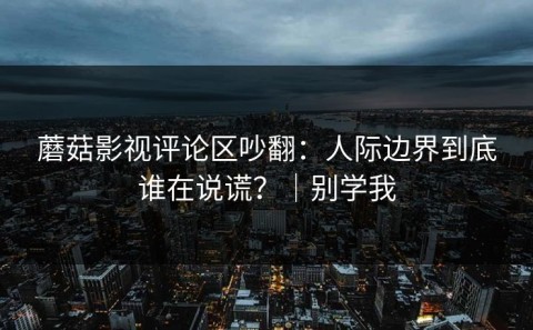 蘑菇影视评论区吵翻：人际边界到底谁在说谎？｜别学我