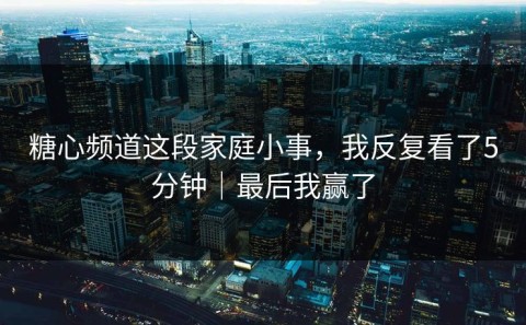 糖心频道这段家庭小事，我反复看了5分钟｜最后我赢了