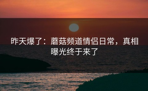 昨天爆了：蘑菇频道情侣日常，真相曝光终于来了
