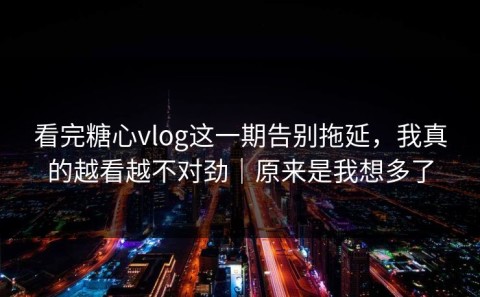 看完糖心vlog这一期告别拖延，我真的越看越不对劲｜原来是我想多了