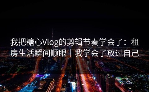 我把糖心Vlog的剪辑节奏学会了：租房生活瞬间顺眼｜我学会了放过自己