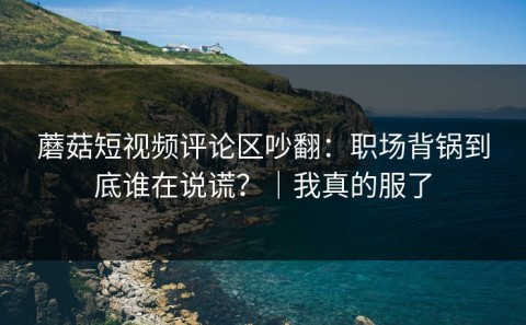 蘑菇短视频评论区吵翻：职场背锅到底谁在说谎？｜我真的服了