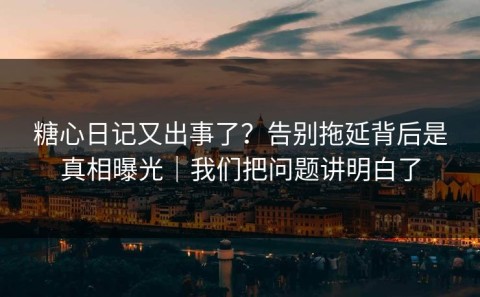 糖心日记又出事了？告别拖延背后是真相曝光｜我们把问题讲明白了