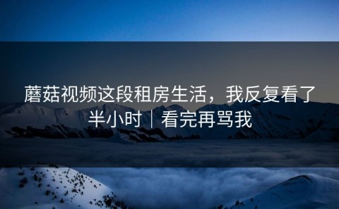 蘑菇视频这段租房生活，我反复看了半小时｜看完再骂我