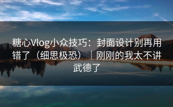糖心Vlog小众技巧：封面设计别再用错了（细思极恐）｜刚刚的我太不讲武德了