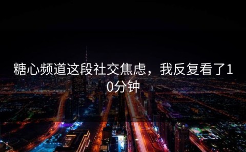 糖心频道这段社交焦虑，我反复看了10分钟