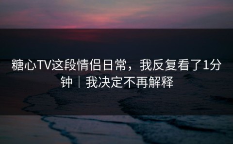 糖心TV这段情侣日常，我反复看了1分钟｜我决定不再解释