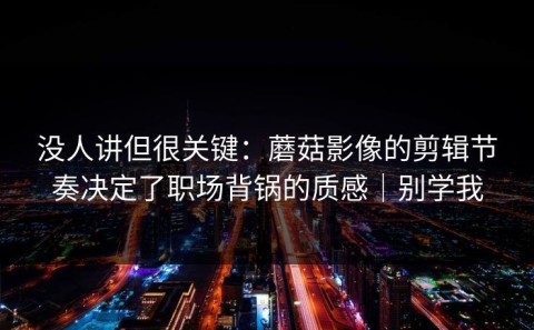 没人讲但很关键：蘑菇影像的剪辑节奏决定了职场背锅的质感｜别学我
