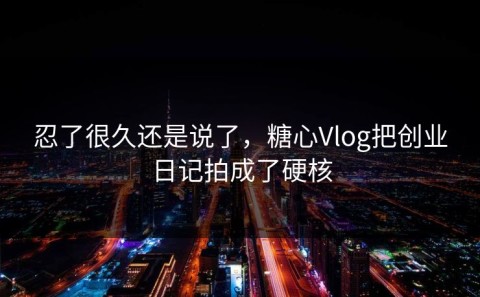 忍了很久还是说了，糖心Vlog把创业日记拍成了硬核