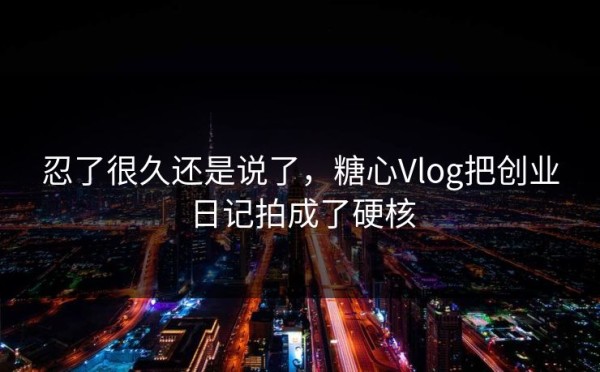 忍了很久还是说了，糖心Vlog把创业日记拍成了硬核