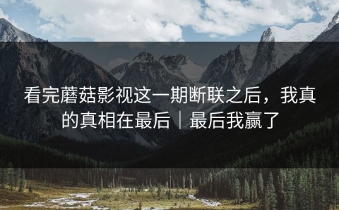 看完蘑菇影视这一期断联之后，我真的真相在最后｜最后我赢了