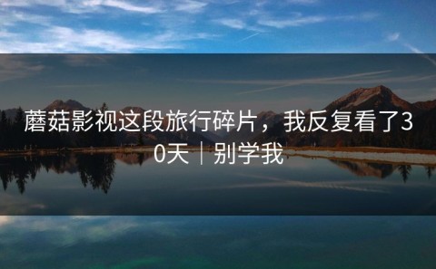 蘑菇影视这段旅行碎片，我反复看了30天｜别学我