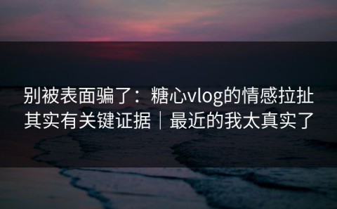 别被表面骗了：糖心vlog的情感拉扯其实有关键证据｜最近的我太真实了