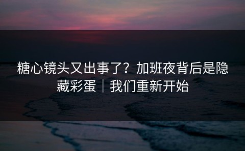 糖心镜头又出事了？加班夜背后是隐藏彩蛋｜我们重新开始