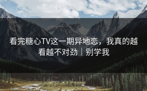 看完糖心TV这一期异地恋，我真的越看越不对劲｜别学我