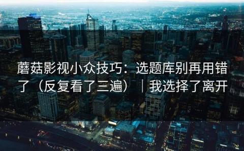 蘑菇影视小众技巧：选题库别再用错了（反复看了三遍）｜我选择了离开