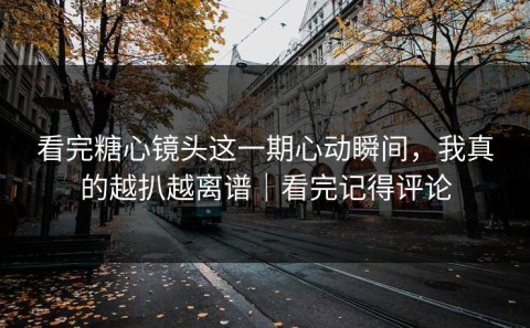 看完糖心镜头这一期心动瞬间，我真的越扒越离谱｜看完记得评论