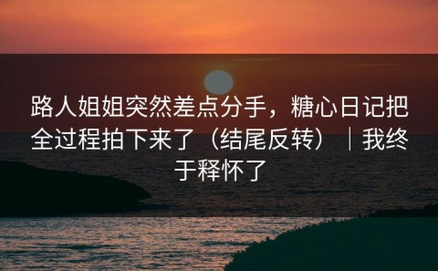 路人姐姐突然差点分手，糖心日记把全过程拍下来了（结尾反转）｜我终于释怀了