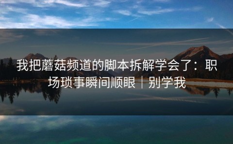 我把蘑菇频道的脚本拆解学会了：职场琐事瞬间顺眼｜别学我