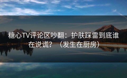 糖心TV评论区吵翻：护肤踩雷到底谁在说谎？（发生在厨房）