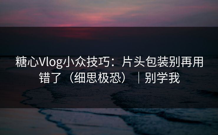 糖心Vlog小众技巧：片头包装别再用错了（细思极恐）｜别学我