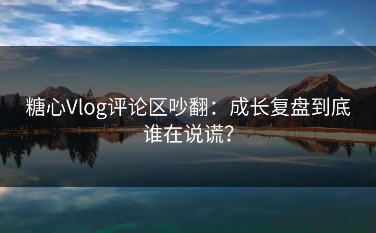 糖心Vlog评论区吵翻：成长复盘到底谁在说谎？