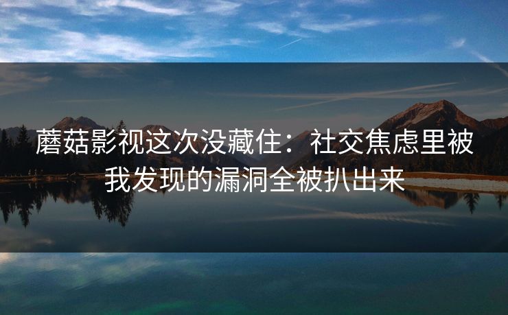 蘑菇影视这次没藏住：社交焦虑里被我发现的漏洞全被扒出来