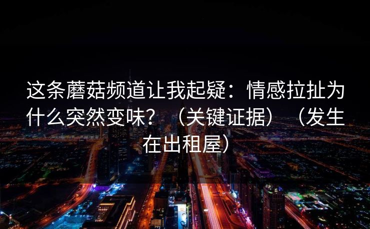 这条蘑菇频道让我起疑：情感拉扯为什么突然变味？（关键证据）（发生在出租屋）