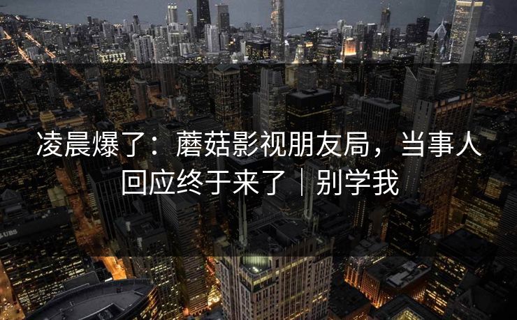 凌晨爆了：蘑菇影视朋友局，当事人回应终于来了｜别学我