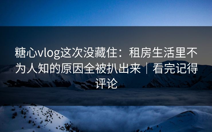 糖心vlog这次没藏住：租房生活里不为人知的原因全被扒出来｜看完记得评论