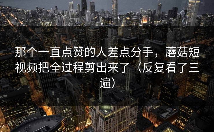 那个一直点赞的人差点分手，蘑菇短视频把全过程剪出来了（反复看了三遍）