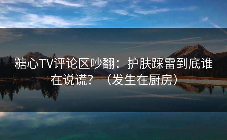 糖心TV评论区吵翻：护肤踩雷到底谁在说谎？（发生在厨房）