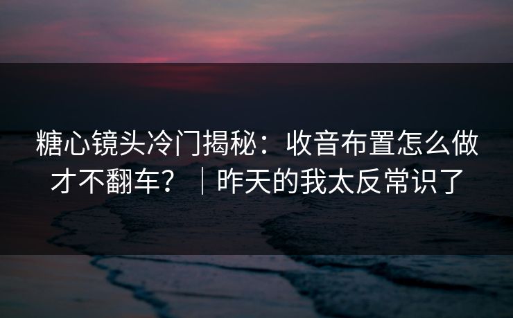 糖心镜头冷门揭秘：收音布置怎么做才不翻车？｜昨天的我太反常识了