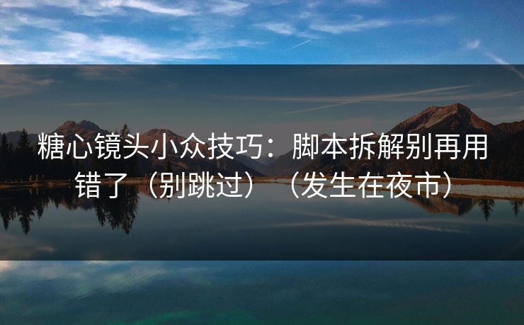 糖心镜头小众技巧：脚本拆解别再用错了（别跳过）（发生在夜市）