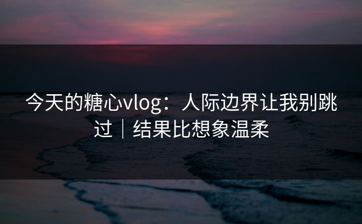 今天的糖心vlog：人际边界让我别跳过｜结果比想象温柔