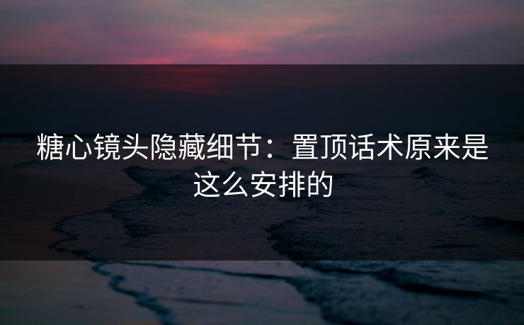 糖心镜头隐藏细节:置顶话术原来是这么安排的 糖心镜头隐藏细节:置顶话术原来是这么安排的