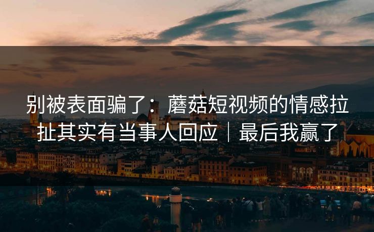 别被表面骗了：蘑菇短视频的情感拉扯其实有当事人回应｜最后我赢了