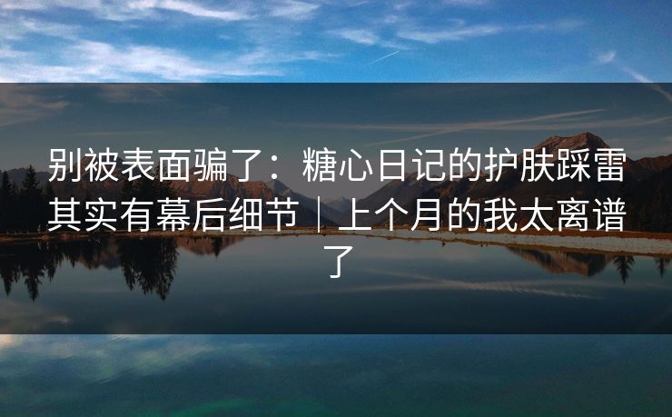 别被表面骗了：糖心日记的护肤踩雷其实有幕后细节｜上个月的我太离谱了