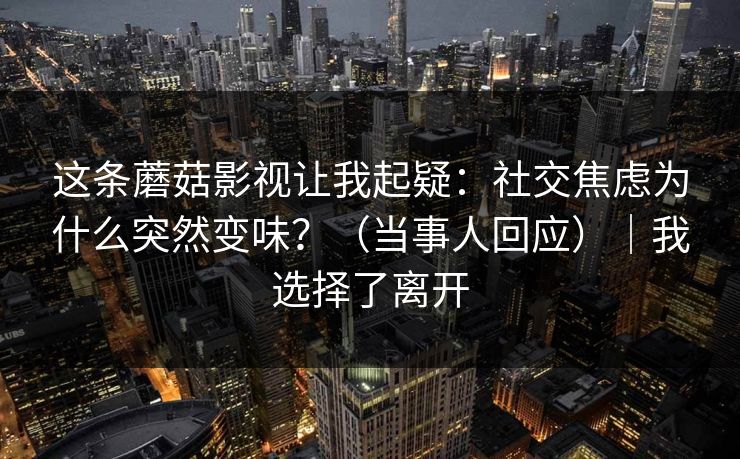 这条蘑菇影视让我起疑:社交焦虑为什么突然变味?(当事人回应)|我选择了离开 这条蘑菇影视让我起疑:社交焦虑为什么突然变味?(当事人回应)|我选择了离开