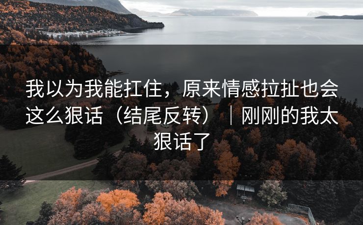 我以为我能扛住,原来情感拉扯也会这么狠话(结尾反转)|刚刚的我太狠话了 我以为我能扛住,原来情感拉扯也会这么狠话(结尾反转)|刚刚的我太狠话了