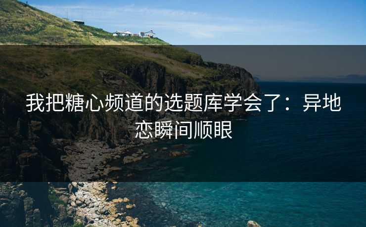 我把糖心频道的选题库学会了:异地恋瞬间顺眼 我把糖心频道的选题库学会了:异地恋瞬间顺眼