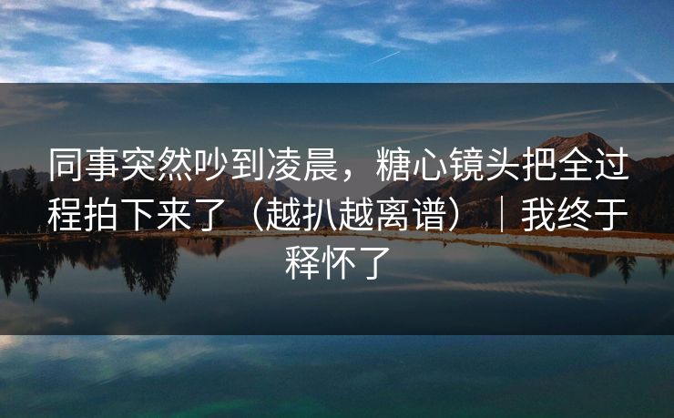 同事突然吵到凌晨,糖心镜头把全过程拍下来了(越扒越离谱)|我终于释怀了 同事突然吵到凌晨,糖心镜头把全过程拍下来了(越扒越离谱)|我终于释怀了