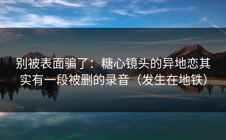 别被表面骗了:糖心镜头的异地恋其实有一段被删的录音(发生在地铁) 别被表面骗了:糖心镜头的异地恋其实有一段被删的录音(发生在地铁)