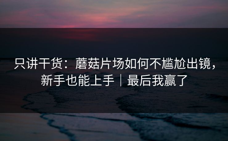 只讲干货:蘑菇片场如何不尴尬出镜,新手也能上手|最后我赢了 只讲干货:蘑菇片场如何不尴尬出镜,新手也能上手|最后我赢了