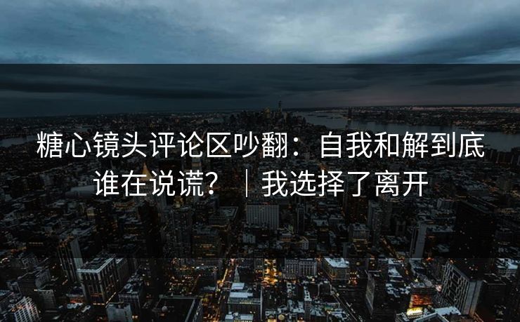 糖心镜头评论区吵翻:自我和解到底谁在说谎?|我选择了离开 糖心镜头评论区吵翻:自我和解到底谁在说谎?|我选择了离开