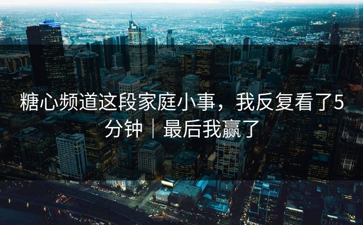糖心频道这段家庭小事，我反复看了5分钟｜最后我赢了