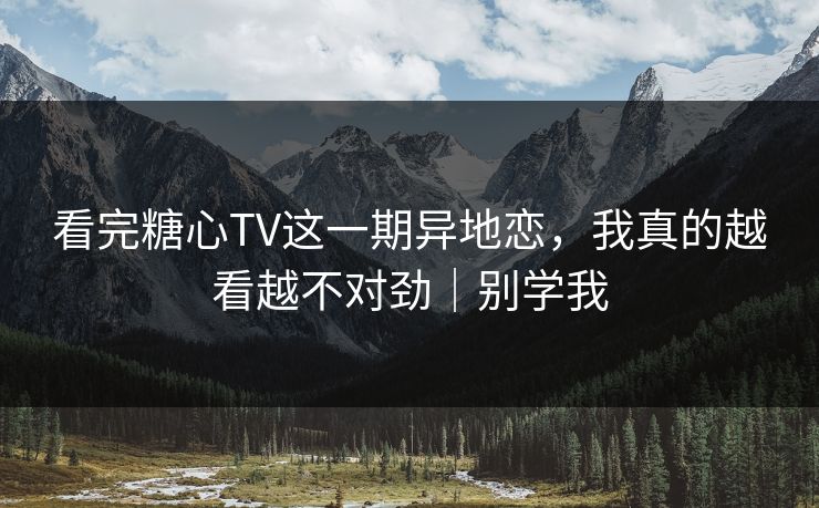 看完糖心TV这一期异地恋，我真的越看越不对劲｜别学我