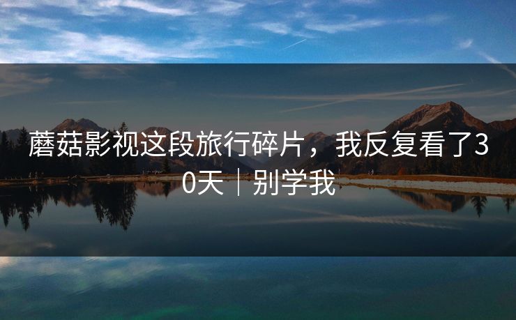 蘑菇影视这段旅行碎片,我反复看了30天|别学我 蘑菇影视这段旅行碎片,我反复看了30天|别学我