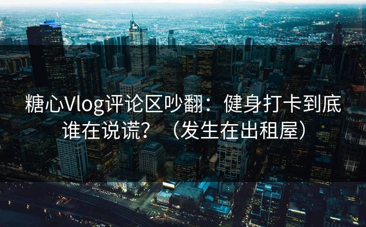 糖心Vlog评论区吵翻：健身打卡到底谁在说谎？（发生在出租屋）