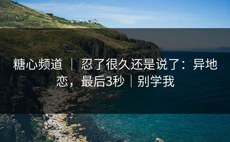 糖心频道 ｜ 忍了很久还是说了：异地恋，最后3秒｜别学我